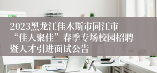 2023黑龙江佳木斯市同江市“佳人聚佳”春季专场校园招聘暨人才引进面试公告