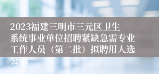 2023福建三明市三元区卫生系统事业单位招聘紧缺急需专业工作人员（第二批）拟聘用人选公示