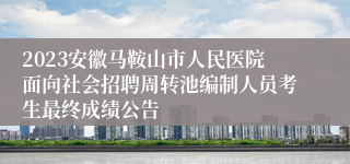 2023安徽马鞍山市人民医院面向社会招聘周转池编制人员考生最终成绩公告