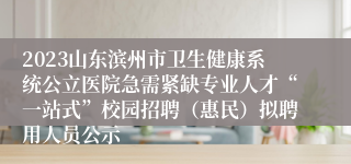 2023山东滨州市卫生健康系统公立医院急需紧缺专业人才“一站式”校园招聘（惠民）拟聘用人员公示