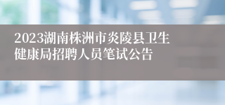 2023湖南株洲市炎陵县卫生健康局招聘人员笔试公告