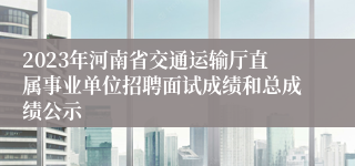 2023年河南省交通运输厅直属事业单位招聘面试成绩和总成绩公示