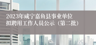 2023年咸宁嘉鱼县事业单位拟聘用工作人员公示（第二批）