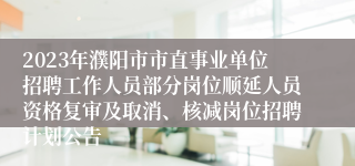 2023年濮阳市市直事业单位招聘工作人员部分岗位顺延人员资格复审及取消、核减岗位招聘计划公告