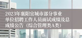 2023年襄阳宜城市部分事业单位招聘工作人员面试成绩及总成绩公告（综合管理类A类）