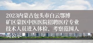 2023内蒙古包头市白云鄂博矿区蒙医中医医院招聘医疗专业技术人员进入体检、考察范围人员公示