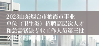 2023山东烟台市栖霞市事业单位（卫生类）招聘高层次人才和急需紧缺专业工作人员第三批次报名时间截止通知