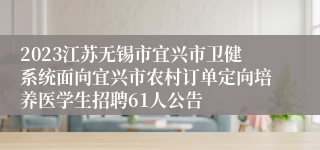 2023江苏无锡市宜兴市卫健系统面向宜兴市农村订单定向培养医学生招聘61人公告