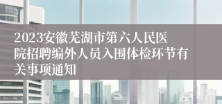 2023安徽芜湖市第六人民医院招聘编外人员入围体检环节有关事项通知