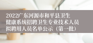 2022广东河源市和平县卫生健康系统招聘卫生专业技术人员拟聘用人员名单公示（第一批）