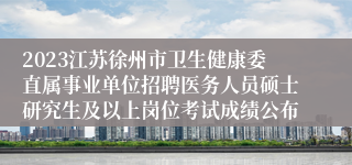 2023江苏徐州市卫生健康委直属事业单位招聘医务人员硕士研究生及以上岗位考试成绩公布