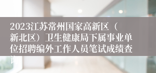 2023江苏常州国家高新区（新北区）卫生健康局下属事业单位招聘编外工作人员笔试成绩查询