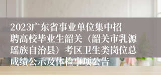 2023广东省事业单位集中招聘高校毕业生韶关（韶关市乳源瑶族自治县）考区卫生类岗位总成绩公示及体检事项公告