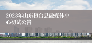 2023年山东桓台县融媒体中心初试公告