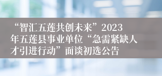 “智汇五莲共创未来”2023年五莲县事业单位“急需紧缺人才引进行动”面谈初选公告