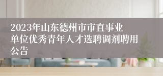 2023年山东德州市市直事业单位优秀青年人才选聘调剂聘用公告