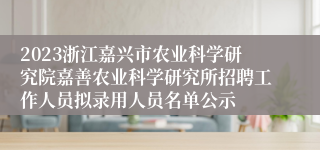 2023浙江嘉兴市农业科学研究院嘉善农业科学研究所招聘工作人员拟录用人员名单公示