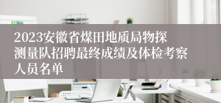 2023安徽省煤田地质局物探测量队招聘最终成绩及体检考察人员名单