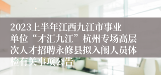 2023上半年江西九江市事业单位“才汇九江”杭州专场高层次人才招聘永修县拟入闱人员体检有关事项公告