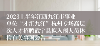 2023上半年江西九江市事业单位“才汇九江”杭州专场高层次人才招聘武宁县拟入闱人员体检有关事项公告