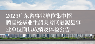 2023广东省事业单位集中招聘高校毕业生韶关考区翁源县事业单位面试成绩及体检公告