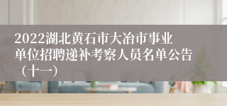 2022湖北黄石市大冶市事业单位招聘递补考察人员名单公告（十一）