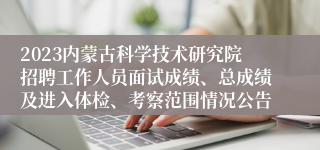 2023内蒙古科学技术研究院招聘工作人员面试成绩、总成绩及进入体检、考察范围情况公告