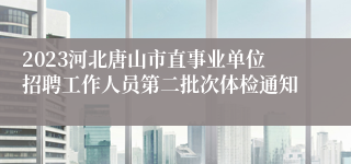 2023河北唐山市直事业单位招聘工作人员第二批次体检通知