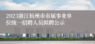 2023浙江杭州市市属事业单位统一招聘人员拟聘公示