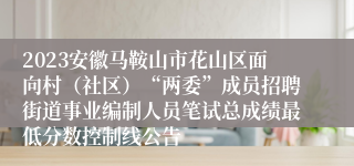 2023安徽马鞍山市花山区面向村（社区）“两委”成员招聘街道事业编制人员笔试总成绩最低分数控制线公告