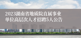 2023湖南省地质院直属事业单位高层次人才招聘5人公告