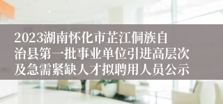 2023湖南怀化市芷江侗族自治县第一批事业单位引进高层次及急需紧缺人才拟聘用人员公示