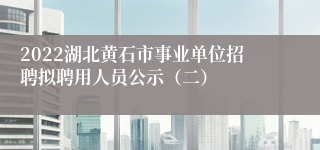 2022湖北黄石市事业单位招聘拟聘用人员公示（二）