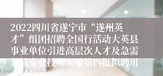 2022四川省遂宁市“遂州英才”组团招聘全国行活动大英县事业单位引进高层次人才及急需紧缺专业技术人员第四批拟聘用人员公示