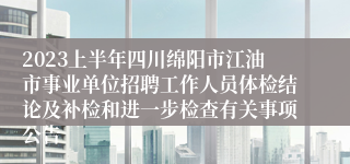 2023上半年四川绵阳市江油市事业单位招聘工作人员体检结论及补检和进一步检查有关事项公告