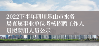 2022下半年四川乐山市水务局直属事业单位考核招聘工作人员拟聘用人员公示