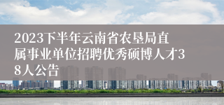 2023下半年云南省农垦局直属事业单位招聘优秀硕博人才38人公告