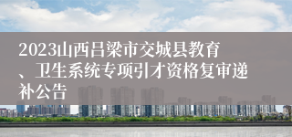 2023山西吕梁市交城县教育、卫生系统专项引才资格复审递补公告