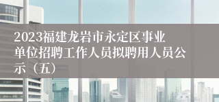 2023福建龙岩市永定区事业单位招聘工作人员拟聘用人员公示（五）