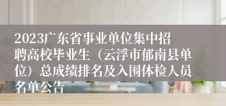 2023广东省事业单位集中招聘高校毕业生（云浮市郁南县单位）总成绩排名及入围体检人员名单公告