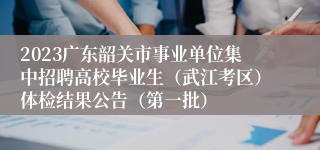 2023广东韶关市事业单位集中招聘高校毕业生（武江考区）体检结果公告（第一批）