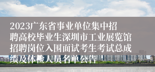 2023广东省事业单位集中招聘高校毕业生深圳市工业展览馆招聘岗位入围面试考生考试总成绩及体检人员名单公告