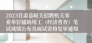 2023甘肃嘉峪关招聘机关事业单位辅助用工（经济普查）笔试成绩公布及面试资格复审通知