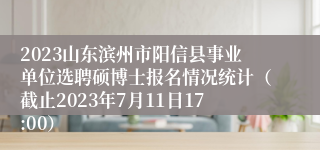 2023山东滨州市阳信县事业单位选聘硕博士报名情况统计（截止2023年7月11日17:00）