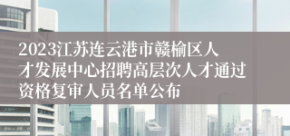 2023江苏连云港市赣榆区人才发展中心招聘高层次人才通过资格复审人员名单公布