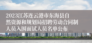 2023江苏连云港市东海县自然资源和规划局招聘劳动合同制人员入围面试人员名单公布