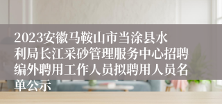 2023安徽马鞍山市当涂县水利局长江采砂管理服务中心招聘编外聘用工作人员拟聘用人员名单公示