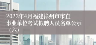 2023年4月福建漳州市市直事业单位考试拟聘人员名单公示（六）