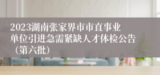 2023湖南张家界市市直事业单位引进急需紧缺人才体检公告（第六批）