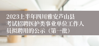 2023上半年四川雅安芦山县考试招聘医护类事业单位工作人员拟聘用的公示（第一批）